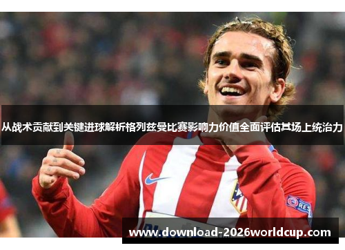 从战术贡献到关键进球解析格列兹曼比赛影响力价值全面评估其场上统治力