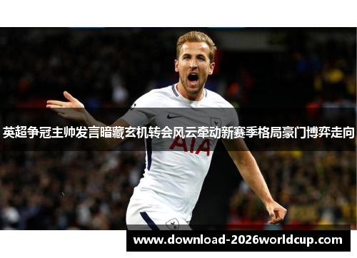 英超争冠主帅发言暗藏玄机转会风云牵动新赛季格局豪门博弈走向