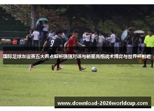 国际足球友谊赛五大看点解析强强对话与新星亮相战术博弈与世界杯前瞻