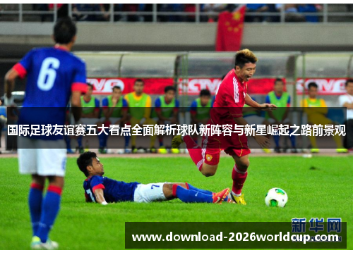 国际足球友谊赛五大看点全面解析球队新阵容与新星崛起之路前景观