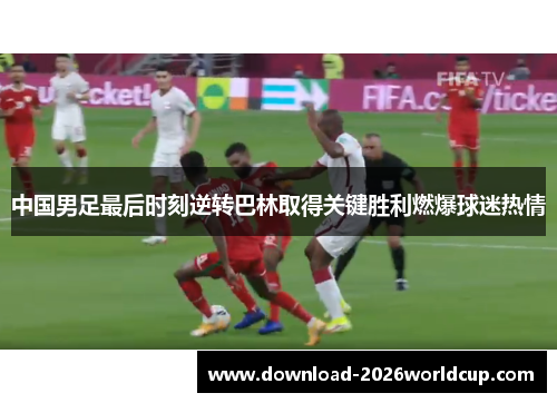 中国男足最后时刻逆转巴林取得关键胜利燃爆球迷热情