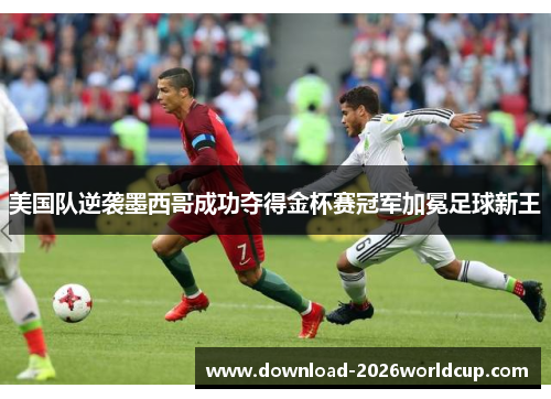 美国队逆袭墨西哥成功夺得金杯赛冠军加冕足球新王