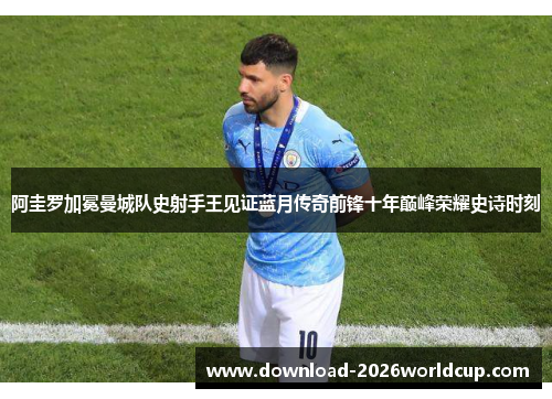 阿圭罗加冕曼城队史射手王见证蓝月传奇前锋十年巅峰荣耀史诗时刻