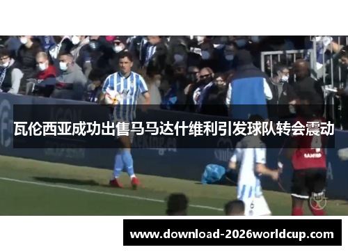 瓦伦西亚成功出售马马达什维利引发球队转会震动